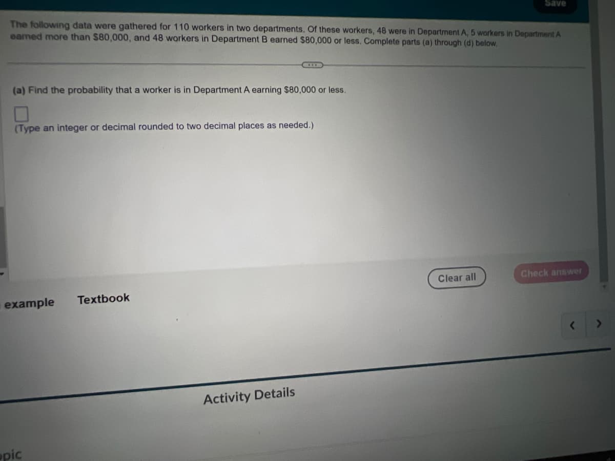 The following data were gathered for 110 workers in two departments. Of these workers, 48 were in Department A, 5 workers in Department A
earned more than $80,000, and 48 workers in Department B earned $80,000 or less. Complete parts (a) through (d) below,
(a) Find the probability that a worker is in Department A earning $80,000 or less.
(Type an integer or decimal rounded to two decimal places as needed.)
example
pic
CALL
Textbook
Activity Details
Save
Clear all
Check answer
<