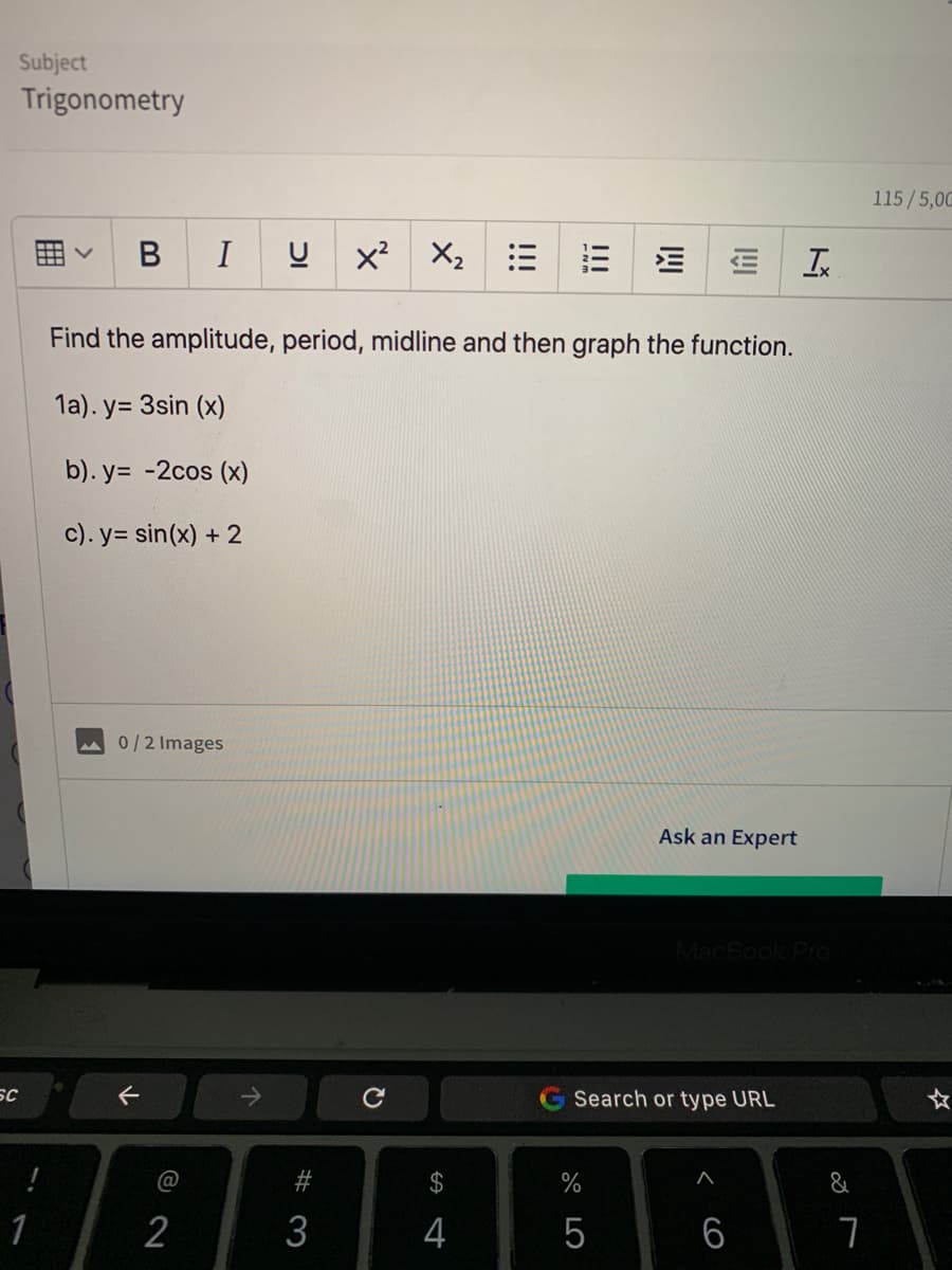 Subject
Trigonometry
115/5,00
В
I
x X2
Find the amplitude, period, midline and then graph the function.
1a). y= 3sin (x)
b). y= -2cos (x)
c). y= sin(x) + 2
0/2 Images
Ask an Expert
MacBook Pro
SC
Search or type URL
@
#
$
%
&
1
2
3
4
5
6
囲
