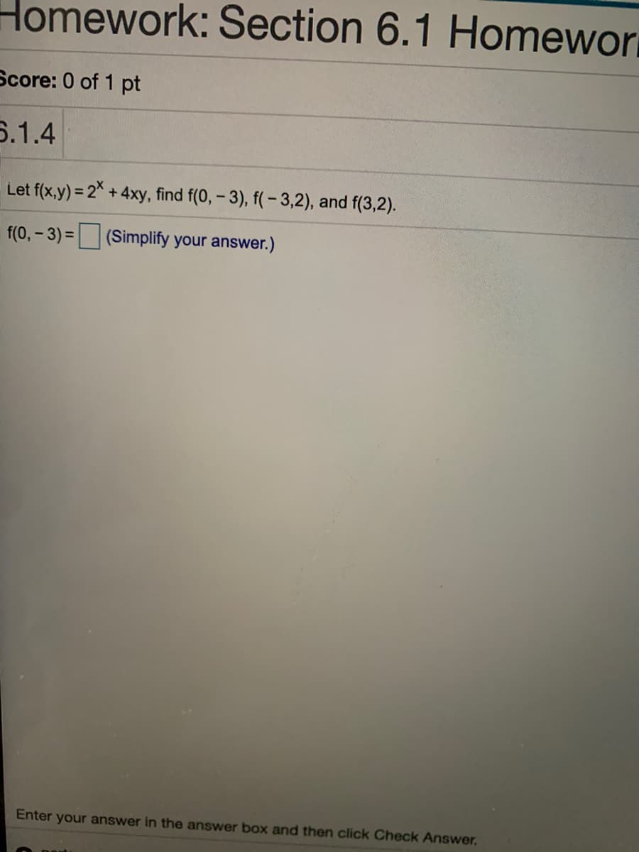 Homework: Section 6.1 Homewor
Score: 0 of 1 pt
6.1.4
Let f(x,y) = 2 +4xy, find f(0, - 3), f(- 3,2), and f(3,2).
f(0, – 3) = (Simplify your answer.)
%3D
Enter your answer in the answer box and then click Check Answer.
