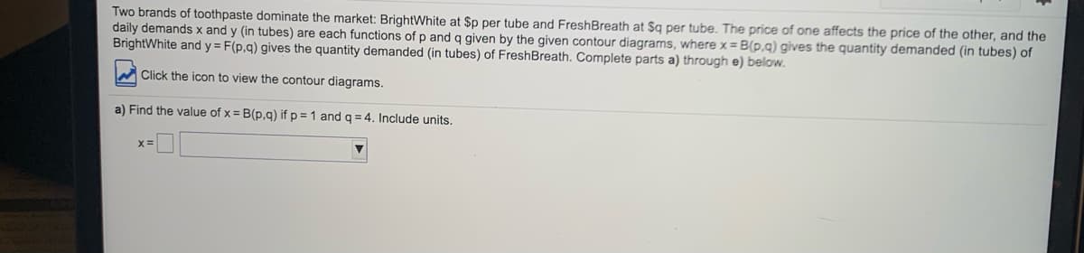 Two brands of toothpaste dominate the market: BrightWhite at $p per tube and FreshBreath at $q per tube. The price of one affects the price of the other, and the
daily demands x and y (in tubes) are each functions of p and q given by the given contour diagrams, where x = B(p,g) gives the quantity demanded (in tubes) of
BrightWhite and y = F(p,q) gives the quantity demanded (in tubes) of FreshBreath. Complete parts a) through e) below.
M Click the icon to view the contour diagrams.
a) Find the value of x = B(p,g) if p = 1 andq = 4. Include units.
x=
