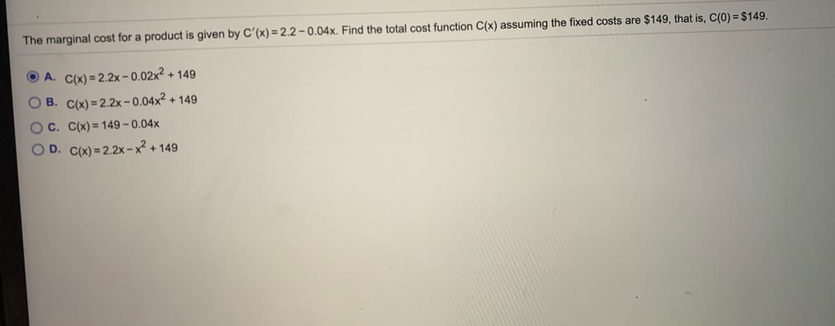 The marginal cost for a product is given by C'(x) = 2.2 – 0.04x. Find the total cost function C(x) assuming the fixed costs are $149, that is, C(0) = $149.
O A. C(x) = 2.2x-0.02x² + 149
O B. C(x) = 2.2x-0.04x² + 149
Oc. C(x)= 149 – 0.04x
O D. C(x) = 2.2x-x² + 149
