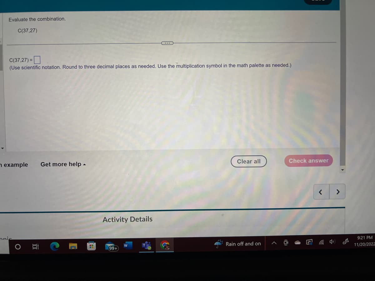 Evaluate the combination.
C(37,27)
C(37,27)=
(Use scientific notation. Round to three decimal places as needed. Use the multiplication symbol in the math palette as needed.)
example Get more help.
nic
III
C
Activity Details
(99+)
Clear all
Rain off and on
Check answer
<
4
>
I
9:21 PM
11/20/2022