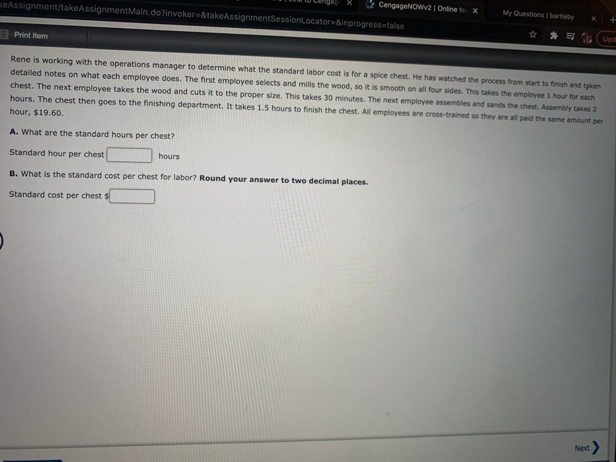 * CengageNOWv2 | Online te x
My Questions | bartleby
keAssignment/takeAssignmentMain.do?invoker=&takeAssignmentSessionLocator=&inprogress=false
* 司
Upd
Print Item
Rene is working with the operations manager to determine what the standard labor cost is for a spice chest. He has watched the process from start to finish and taken
detailed notes on what each employee does. The first employee selects and mills the wood, so it is smooth on all four sides. This takes the employee 1 hour for each
chest. The next employee takes the wood and cuts it to the proper size. This takes 30 minutes. The next employee assembles and sands the chest. Assembly takes 2
hours. The chest then goes to the finishing department. It takes 1.5 hours to finish the chest. All employees are cross-trained so they are all paid the same amount per
hour, $19.60.
A. What are the standard hours per chest?
Standard hour per chest
hours
B. What is the standard cost per chest for labor? Round your answer to two decimal places.
Standard cost per chest $
Next
