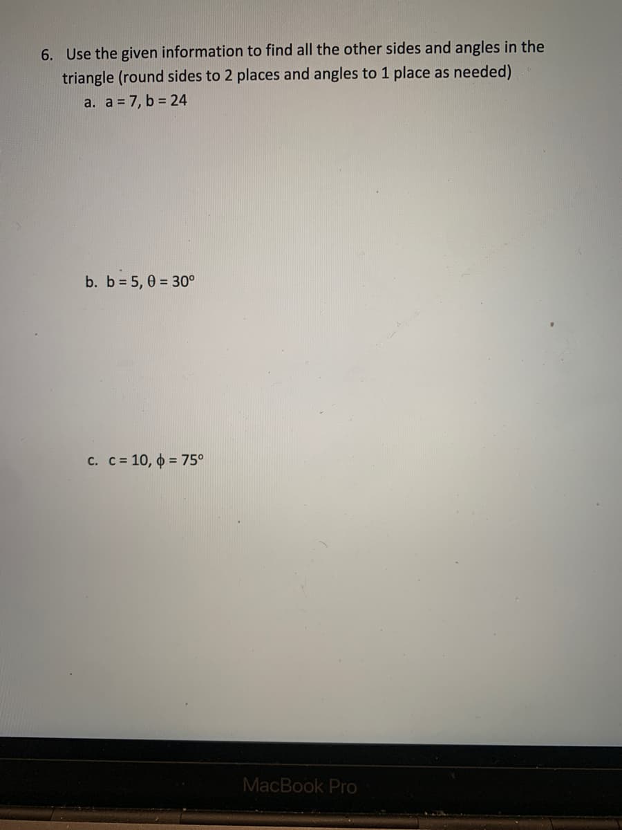 6. Use the given information to find all the other sides and angles in the
triangle (round sides to 2 places and angles to 1 place as needed)
a. a = 7, b = 24
b. b 5, 0 = 30°
C. C= 10, o = 75°
MacBook Pro
