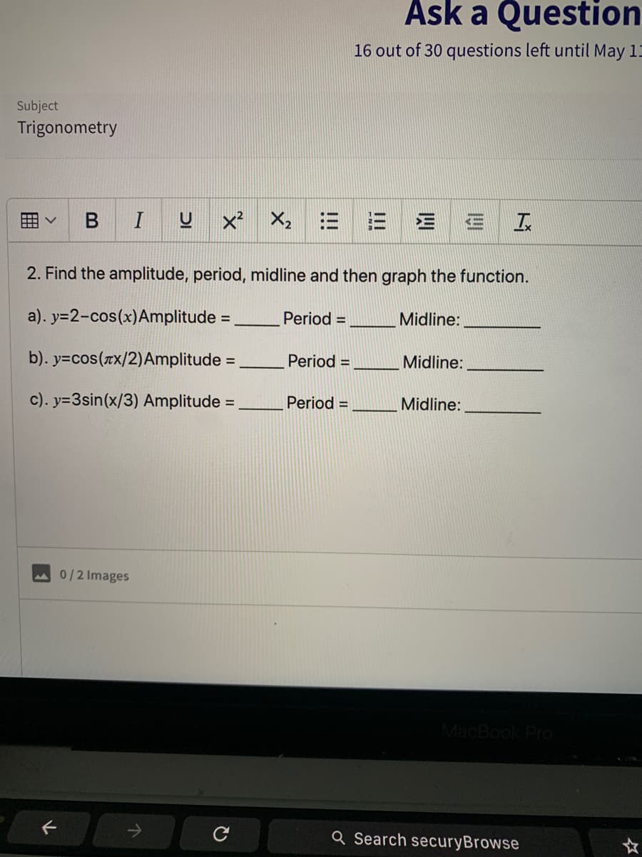 Ask a Question
16 out of 30 questions left until May 1
Subject
Trigonometry
B
I
x X, E
三
2. Find the amplitude, period, midline and then graph the function.
a). y=2-cos(x)Amplitude =
Period =
Midline:
%3D
b). y=cos(rx/2)Amplitude =
Period =
Midline:
%3D
c). y=3sin(x/3) Amplitude =
Period =
Midline:
0/2 Images
MacBook Pro
Q Search securyBrowse
II
DI
