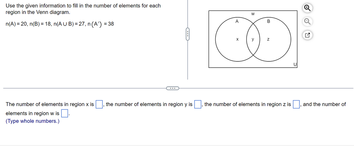 Use the given information to fill in the number of elements for each
region in the Venn diagram.
n(A) = 20, n(B) = 18, n(A U B) = 27, n (A¹') =
= 38
The number of elements in region x is
elements in region w is.
(Type whole numbers.)
C
the number of elements in region y is
A
X
W
y
B
Z
the number of elements in region z is
and the number of