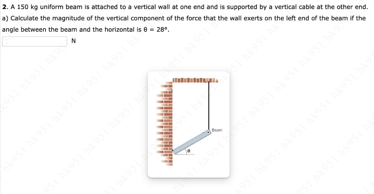 2. A 150 kg uniform beam is attached to a vertical wall at one end and is supported by a vertical cable at the other end.
a) Calculate the magnitude of the vertical component of the force that the wall exerts on the left end of the beam if the
angle between the beam and the horizontal is 8 = 28⁰.
N
‹951 hk951 hk9V
hk951 hk951 hk951 hk951 hk951 hk?
951 hkk951 hk951 hk
115644 1568411514 15644 15674 15694 1
hk951 194
1051 hk951
Beam
k951 hk951 hk951 hk951 hk951 hk9:
51 1951 hk951 hk951 hk951 hk9
951 hk951 hk951 hk