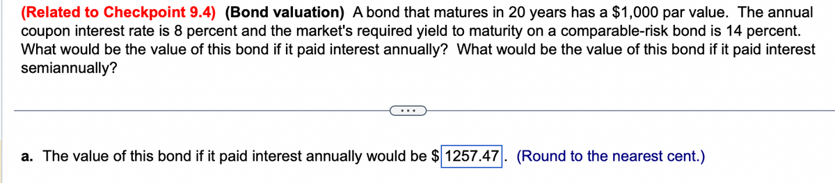 (Related to Checkpoint 9.4) (Bond valuation) A bond that matures in 20 years has a $1,000 par value. The annual
coupon interest rate is 8 percent and the market's required yield to maturity on a comparable-risk bond is 14 percent.
What would be the value of this bond if it paid interest annually? What would be the value of this bond if it paid interest
semiannually?
a. The value of this bond if it paid interest annually would be $ 1257.47 (Round to the nearest cent.)