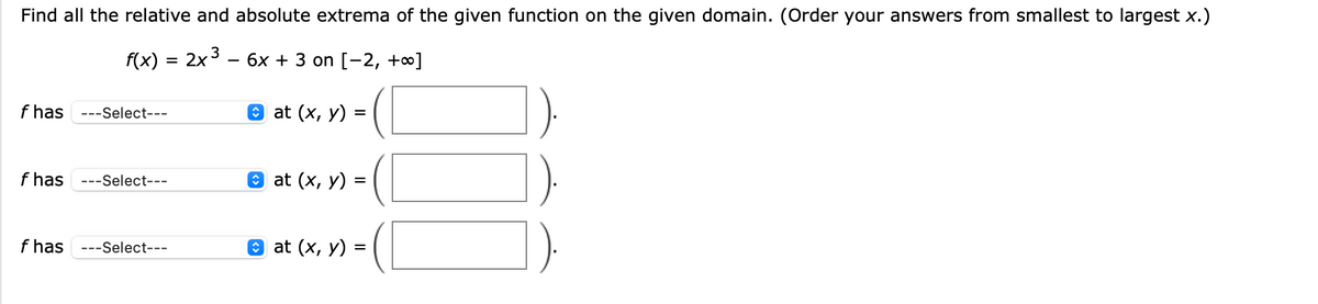 Find all the relative and absolute extrema of the given function on the given domain. (Order your answers from smallest to largest x.)
f(x) = 2x 3
бх + 3 on [-2, +0]
%3D
f has ---Select---
@ at (x, у)
f has
---Select---
Э at (x, у) %3
f has
---Select---
O at (x, у) %3
