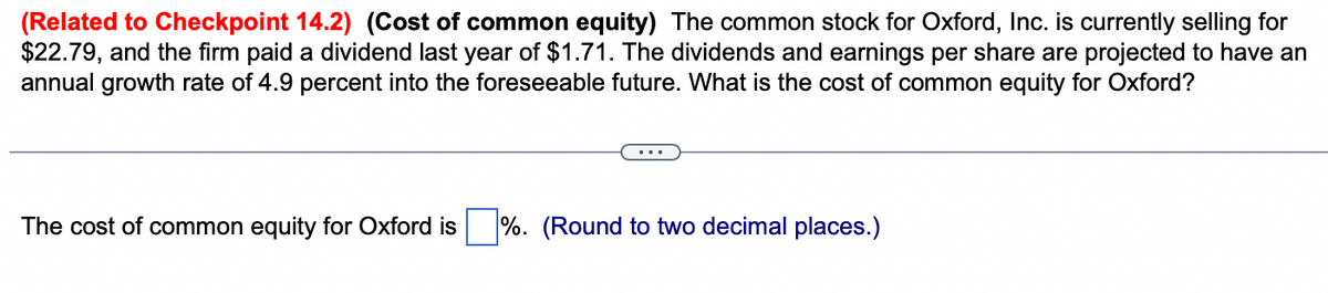 (Related to Checkpoint 14.2) (Cost of common equity) The common stock for Oxford, Inc. is currently selling for
$22.79, and the firm paid a dividend last year of $1.71. The dividends and earnings per share are projected to have an
annual growth rate of 4.9 percent into the foreseeable future. What is the cost of common equity for Oxford?
The cost of common equity for Oxford is %. (Round to two decimal places.)