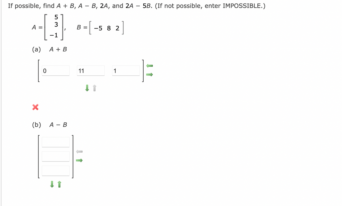 If possible, find A + B, A – B, 2A, and 2A – 5B. (If not possible, enter IMPOSSIBLE.)
-
B = [ -s 8 2]
A =
1
(a)
A + B
11
1
(b)
А — В
