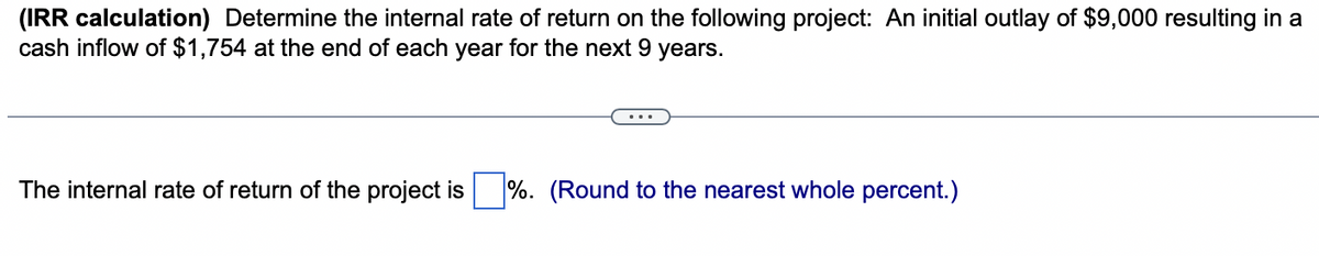 (IRR calculation) Determine the internal rate of return on the following project: An initial outlay of $9,000 resulting in a
cash inflow of $1,754 at the end of each year for the next 9 years.
The internal rate of return of the project is %. (Round to the nearest whole percent.)