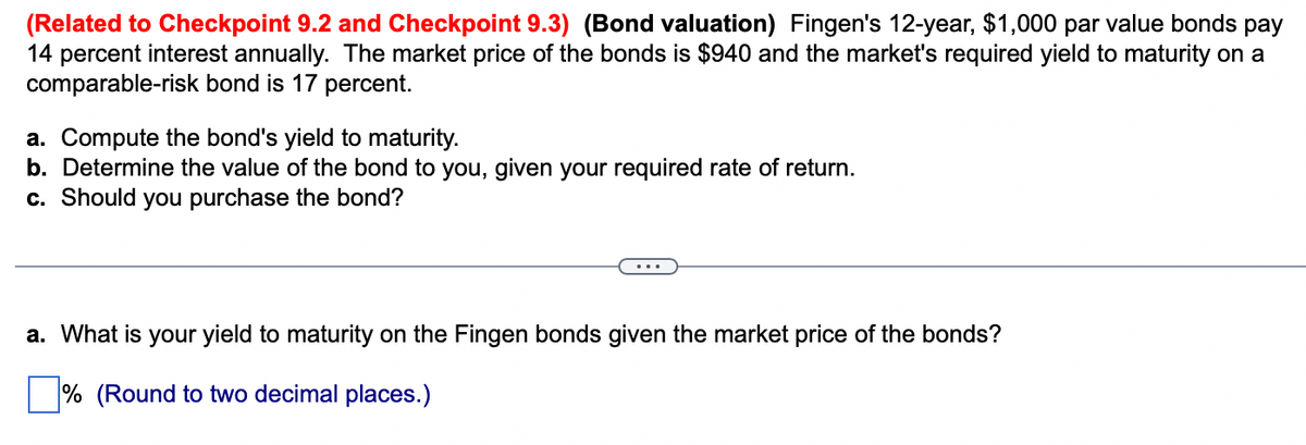 (Related to Checkpoint 9.2 and Checkpoint 9.3) (Bond valuation) Fingen's 12-year, $1,000 par value bonds pay
14 percent interest annually. The market price of the bonds is $940 and the market's required yield to maturity on a
comparable-risk bond is 17 percent.
a. Compute the bond's yield to maturity.
b. Determine the value of the bond to you, given your required rate of return.
c. Should you purchase the bond?
a. What is your yield to maturity on the Fingen bonds given the market price of the bonds?
% (Round to two decimal places.)