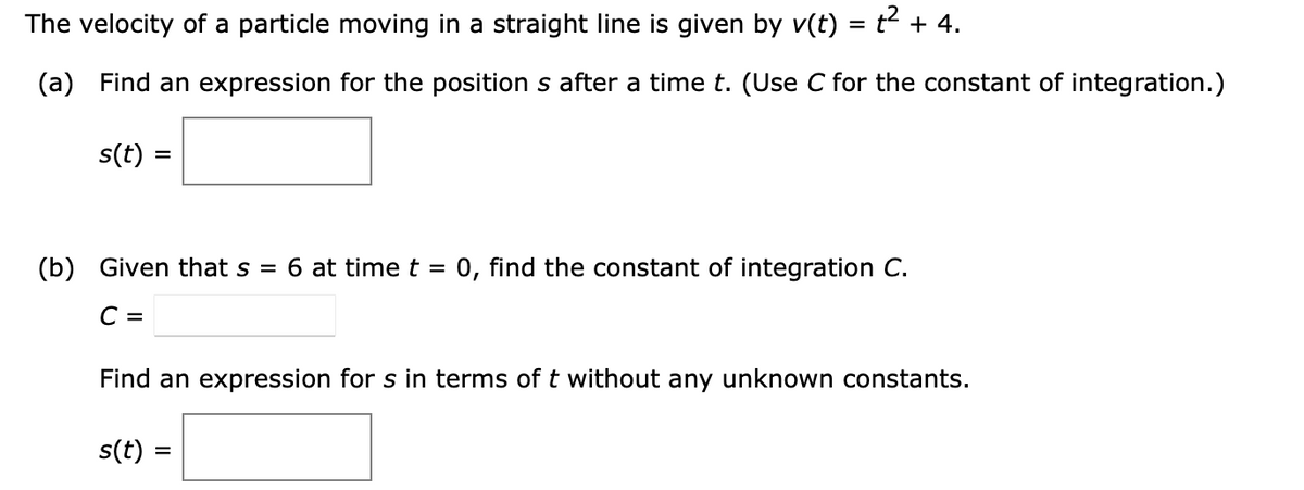 The velocity of a particle moving in a straight line is given by v(t) = t² + 4.
(a) Find an expression for the position s after a time t. (Use C for the constant of integration.)
s(t) =
=
(b) Given that s = 6 at time t = 0, find the constant of integration C.
C =
Find an expression for s in terms of t without any unknown constants.
s(t) =