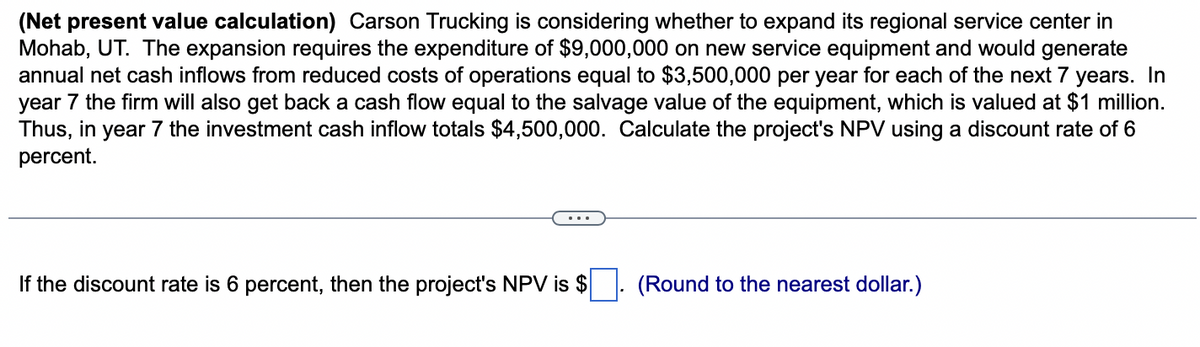 (Net present value calculation) Carson Trucking is considering whether to expand its regional service center in
Mohab, UT. The expansion requires the expenditure of $9,000,000 on new service equipment and would generate
annual net cash inflows from reduced costs of operations equal to $3,500,000 per year for each of the next 7 years. In
year 7 the firm will also get back a cash flow equal to the salvage value of the equipment, which is valued at $1 million.
Thus, in year 7 the investment cash inflow totals $4,500,000. Calculate the project's NPV using a discount rate of 6
percent.
If the discount rate is 6 percent, then the project's NPV is $
(Round to the nearest dollar.)