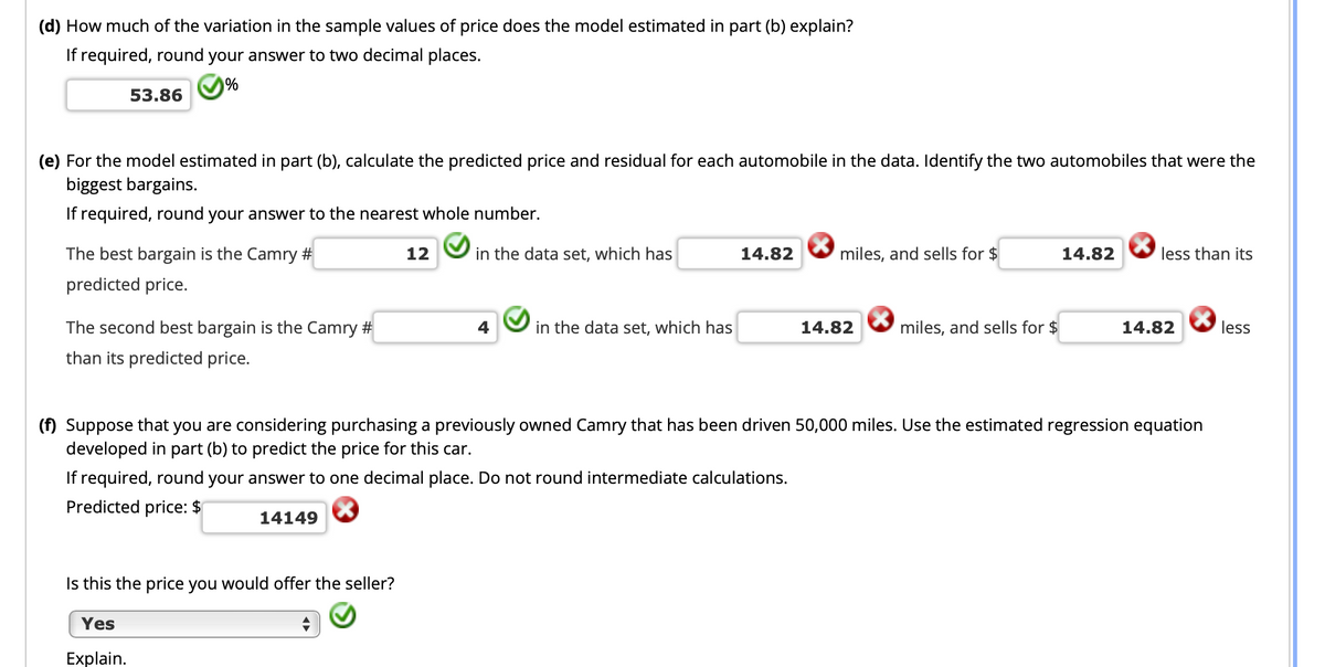 (d) How much of the variation in the sample values of price does the model estimated in part (b) explain?
If required, round your answer to two decimal places.
53.86
(e) For the model estimated in part (b), calculate the predicted price and residual for each automobile in the data. Identify the two automobiles that were the
biggest bargains.
If required, round your answer to the nearest whole number.
The best bargain is the Camry #
12
in the data set, which has
14.82
miles, and sells for $
14.82
less than its
predicted price.
The second best bargain is the Camry #
4
in the data set, which has
14.82
miles, and sells for $
14.82
less
than its predicted price.
(f) Suppose that you are considering purchasing a previously owned Camry that has been driven 50,000 miles. Use the estimated regression equation
developed in part (b) to predict the price for this car.
If required, round your answer to one decimal place. Do not round intermediate calculations.
Predicted price: $
14149
Is this the price you would offer the seller?
Yes
Explain.
