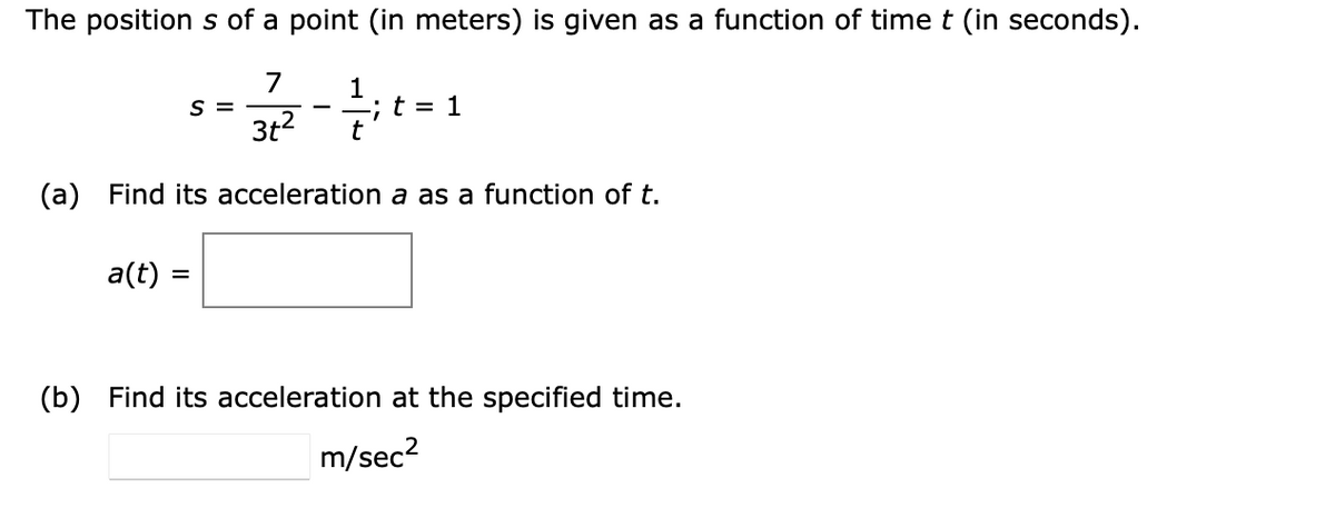 The position s of a point (in meters) is given as a function of time t (in seconds).
7
S =
3t2
1
; t = 1
t
(a) Find its acceleration a as a function of t.
a(t) =
%3D
(b) Find its acceleration at the specified time.
m/sec?
