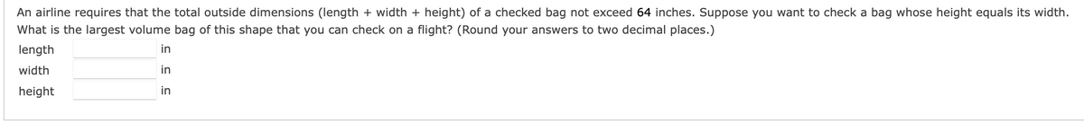 An airline requires that the total outside dimensions (length + width + height) of a checked bag not exceed 64 inches. Suppose you want to check a bag whose height equals its width.
What is the largest volume bag of this shape that you can check on a flight? (Round your answers to two decimal places.)
length
in
width
in
height
in
