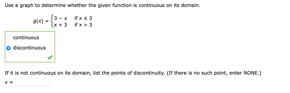 Use a graph to determine whether the given function is continuous on its domain.
if x < 3
if x > 3
3 - X
g(x)
|x + 3
continuous
discontinuous
If it is not continuous on its domain, list the points of discontinuity. (If there is no such point, enter NONE.)
X =
