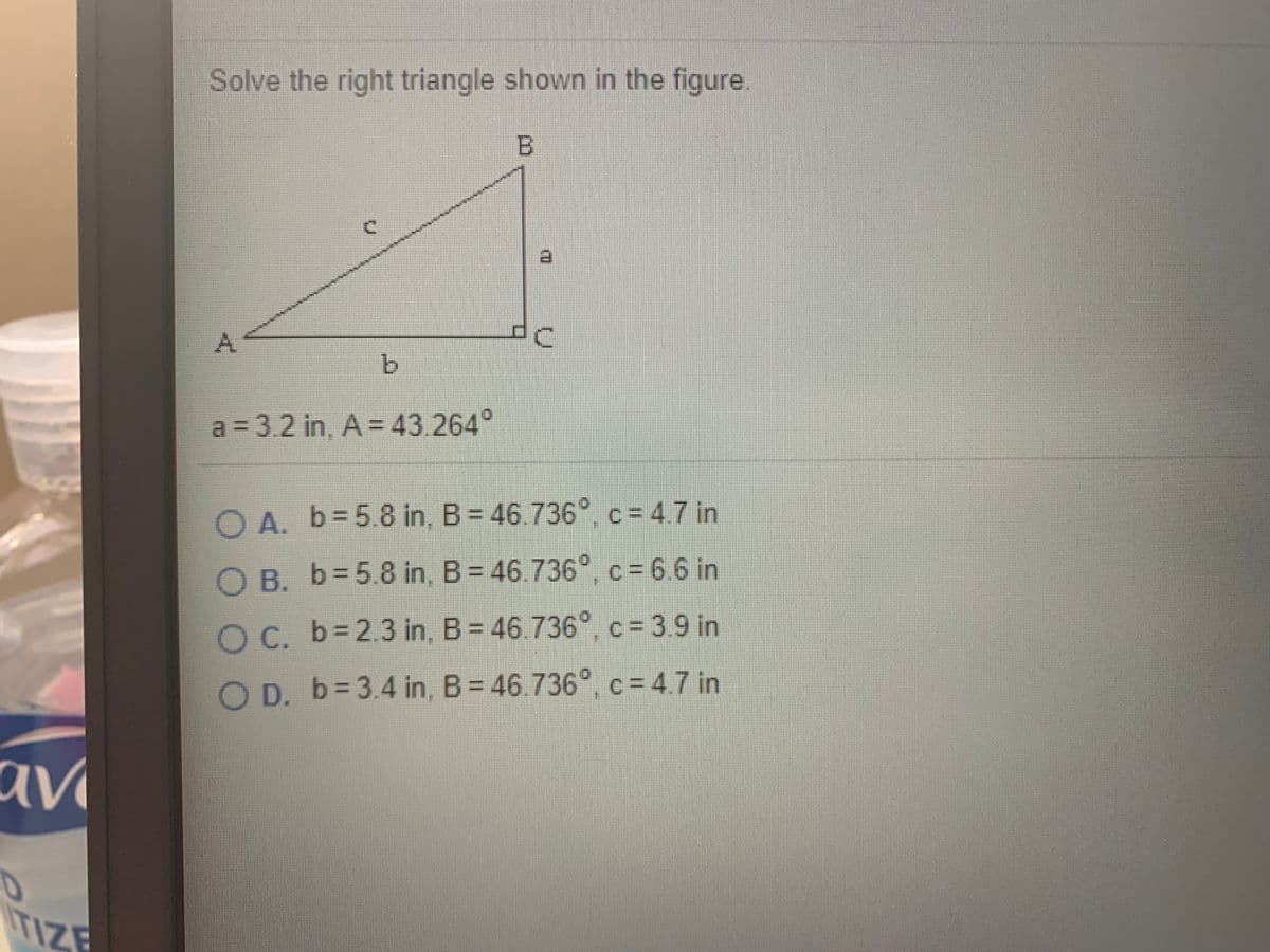 Solve the right triangle shown in the figure.
B.
A.
b.
a 3.2 in, A = 43.264°
O A. b= 5.8 in, B = 46.736°, c = 4.7 in
O B. b=5.8 in, B = 46.736°, c = 6.6 in
O C. b=2.3 in, B = 46.736°, c = 3.9 in
O D. b= 3.4 in, B = 46.736, c = 4.7 in
av
TIZE
