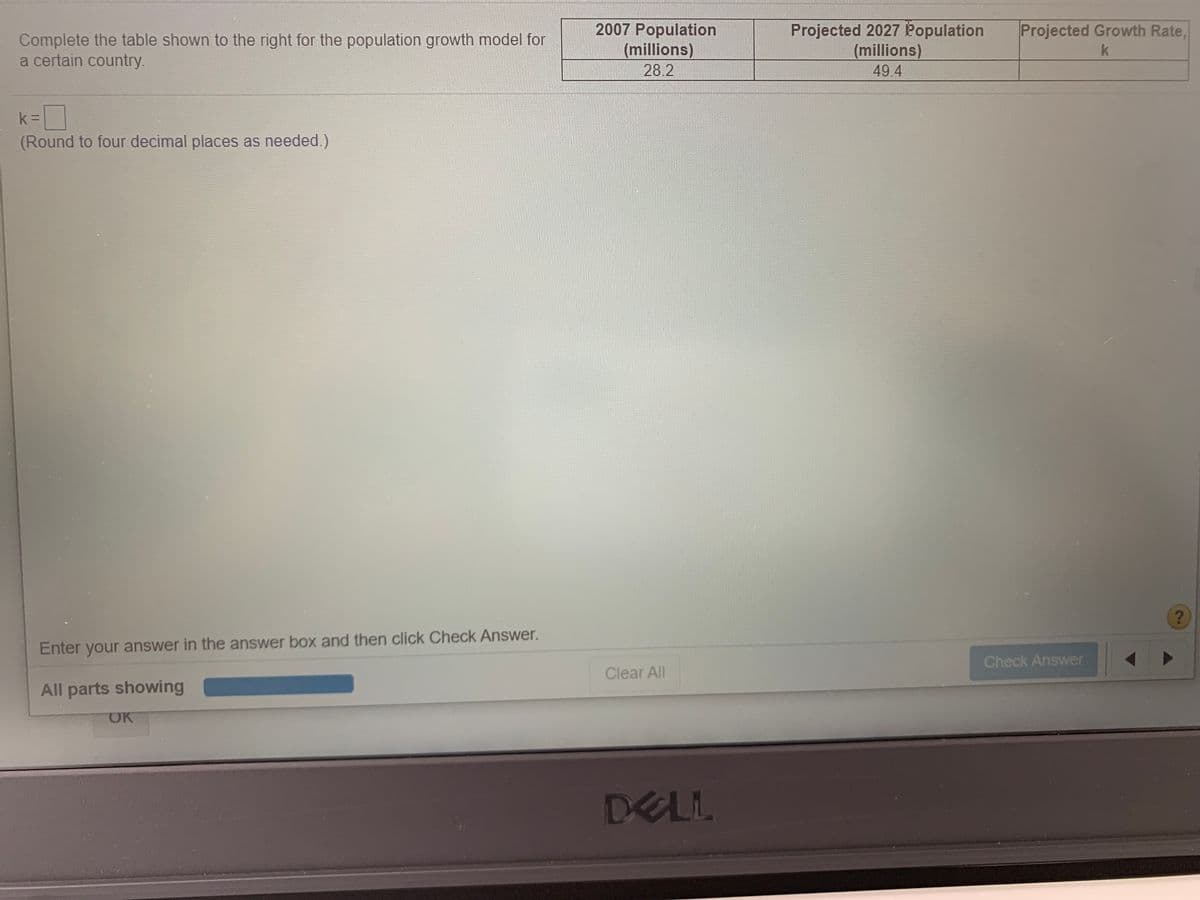 2007 Population
(millions)
28.2
Projected 2027 Population
(millions)
49.4
Projected Growth Rate,
Complete the table shown to the right for the population growth model for
a certain country.
k =
(Round to four decimal places as needed.)
Enter your answer in the answer box and then click Check Answer.
Check Answer
Clear All
All parts showing
OK
DELL
