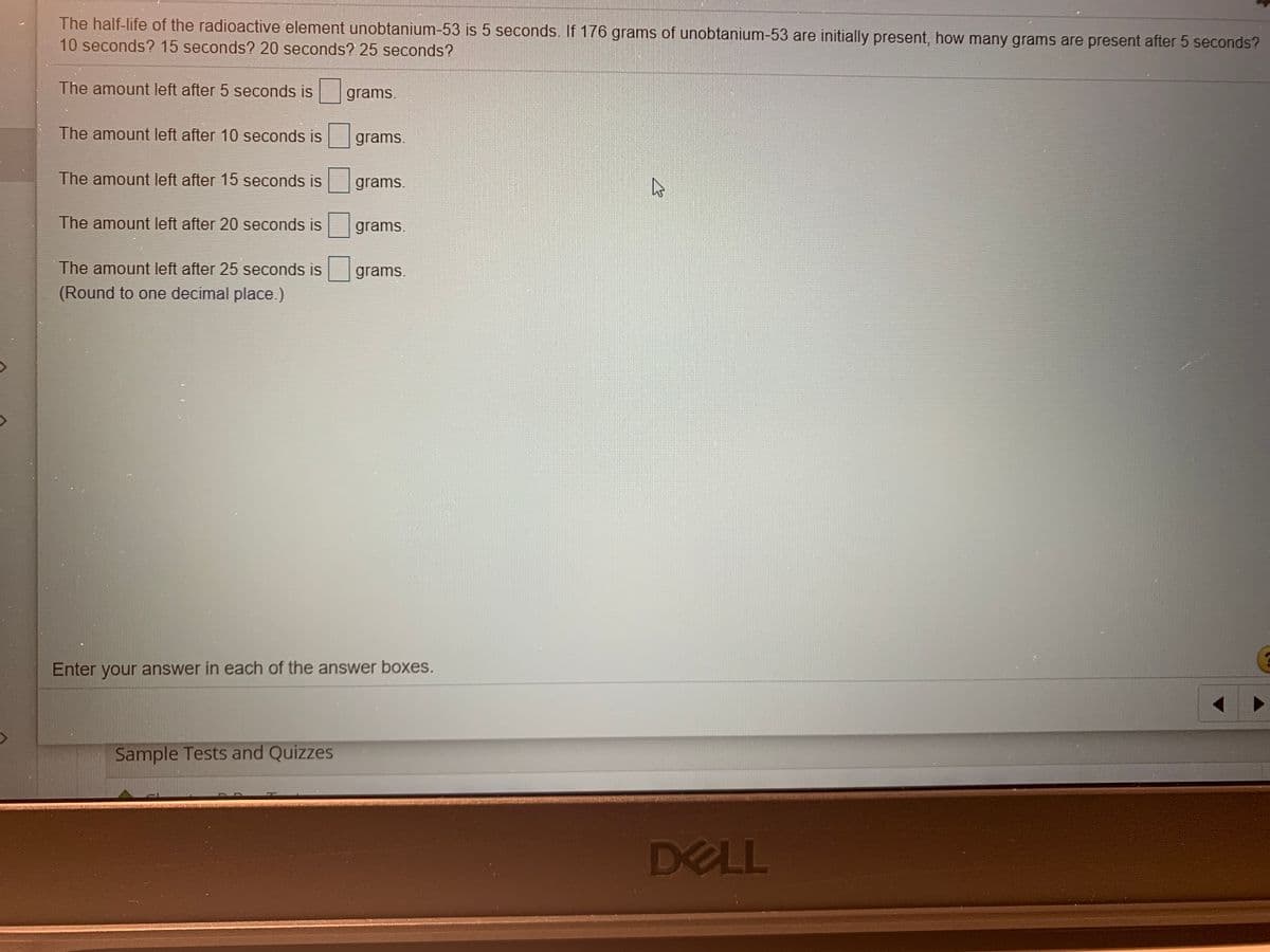 The half-life of the radioactive element unobtanium-53 is 5 seconds. If 176 grams of unobtanium-53 are initially present, how many grams are present after 5 seconds?
10 seconds? 15 seconds? 20 seconds? 25 seconds?
The amount left after 5 seconds is
grams.
The amount left after 10 seconds is
grams.
The amount left after 15 seconds is
grams.
The amount left after 20 seconds is
grams.
The amount left after 25 seconds is grams.
(Round to one decimal place.)
Enter your answer in each of the answer boxes.
Sample Tests and Quizzes
DELL
