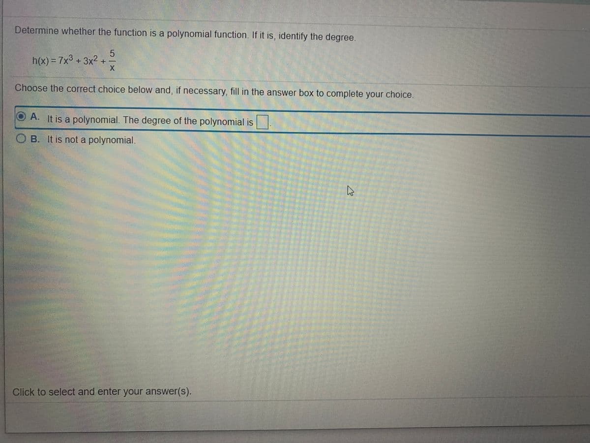 Determine whether the function is a polynomial function. If it is, identify the degree.
h(x) = 7x3 + 3x2 +
Choose the correct choice below and, if necessary, fill in the answer box to complete your choice.
A. It is a polynomial. The degree of the polynomial is
O B. It is not a polynomial.
Click to select and enter your answer(s).
