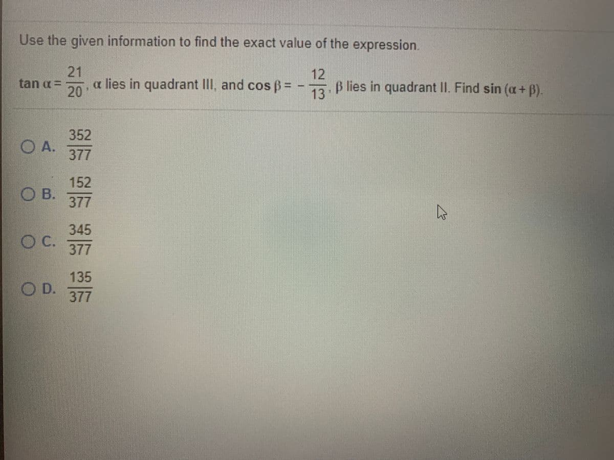 Use the given information to find the exact value of the expression.
21
tan a= 20
12
lies in quadrant II, and cos B= - B lies in quadrant II. Find sin (a+ B).
13
352
O A.
377
152
O B.
377
345
OC.
377
135
O D.
377
