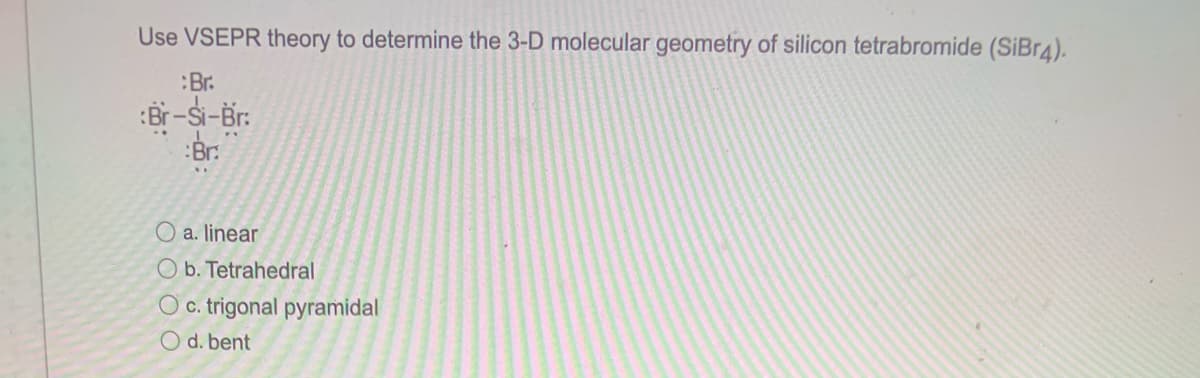 Use VSEPR theory to determine the 3-D molecular geometry of silicon tetrabromide (SiBr4).
:Br.
:Br-Si-Br:
:Br:
O a. linear
O b. Tetrahedral
O c. trigonal pyramidal
O d. bent
