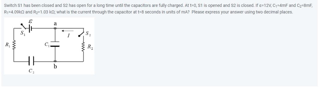 Switch S1 has been closed and S2 has open for a long time until the capacitors are fully charged. At t=0, S1 is opened and S2 is closed. If s=12V, C₁-4mF and C₂-8mF,
R₁-4.09k and R₂2=1.03 kQ; what is the current through the capacitor at t=8 seconds in units of mA? Please express your answer using two decimal places.
E
R₁
{}
C₂
C₁
a
b
I
R₂