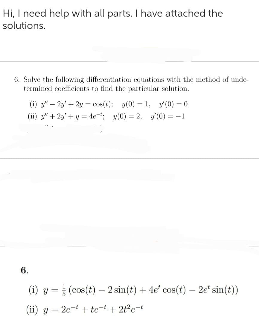 Hi, I need help with all parts. I have attached the
solutions.
6. Solve the following differentiation equations with the method of unde-
termined coefficients to find the particular solution.
(i) y" - 2y + 2y = cos(t); y(0) = 1, y'(0) = 0
(ii) y" + 2y + y = 4e t; y(0) = 2, y'(0) = -1
6.
(i) y = (cos(t) - 2 sin(t) + 4e* cos(t) — 2et sin(t))
(ii) y = 2e-t+te-t +2t²e-t