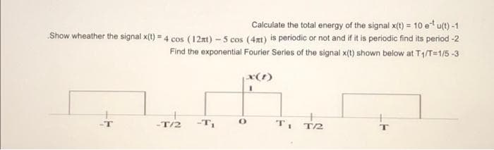 Calculate the total energy of the signal x(t) = 10 et u
¹u(t)-1
Show wheather the signal x(t) = 4 cos (12mt) - 5 cos (4xt) is periodic or not and if it is periodic find its period -2
Find the exponential Fourier Series of the signal x(t) shown below at T₁/T=1/5-3
-T/2
-T₁
x(1)
1
T₁ T2
T