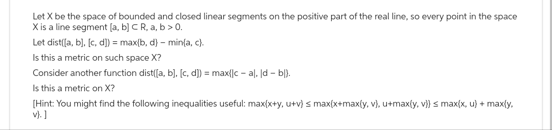 Let X be the space of bounded and closed linear segments on the positive part of the real line, so every point in the space
X is a line segment [a, b] C R, a, b > 0.
Let dist([a, b], [c, d]) = max{b, d} - min{a, c).
Is this a metric on such space X?
Consider another function dist([a, b], [c, d]) = max{|c-al, d - bl}.
Is this a metric on X?
[Hint: You might find the following inequalities useful: max(x+y, u+v} ≤ max{x+max{y, v}, u+max{y, v}} ≤ max{x, u} + max{y,
v}.]