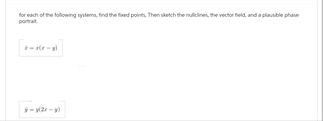 for each of the following systems, find the fixed points, Then sketch the nullclines, the vector field, and a plausible phase
portrait.
x = x(x - y)
y = y(2x - y)