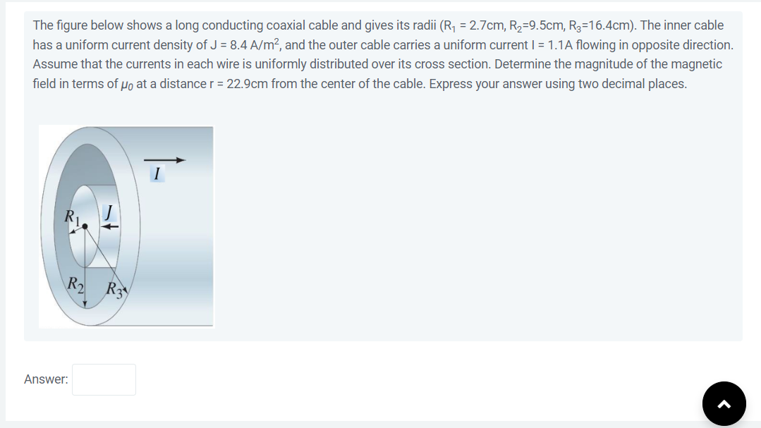 The figure below shows a long conducting coaxial cable and gives its radii (R₁ = 2.7cm, R₂=9.5cm, R3-16.4cm). The inner cable
has a uniform current density of J = 8.4 A/m², and the outer cable carries a uniform current I = 1.1A flowing in opposite direction.
Assume that the currents in each wire is uniformly distributed over its cross section. Determine the magnitude of the magnetic
field in terms of μo at a distance r = 22.9cm from the center of the cable. Express your answer using two decimal places.
R₂ R3
Answer: