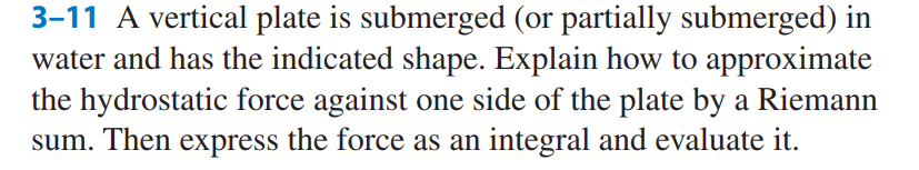 3-11 A vertical plate is submerged (or partially submerged) in
water and has the indicated shape. Explain how to approximate
the hydrostatic force against one side of the plate by a Riemann
sum. Then express the force as an integral and evaluate it.