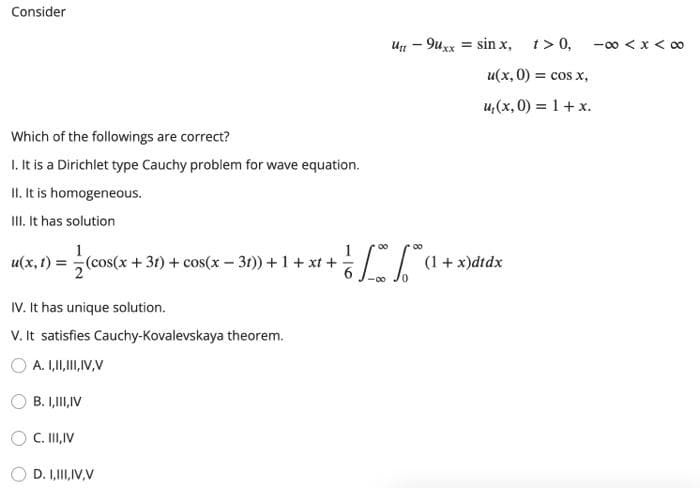 Consider
Which of the followings are correct?
1. It is a Dirichlet type Cauchy problem for wave equation.
II. It is homogeneous.
III. It has solution
u(x, t) = (cos(x +31) + cos(x-31)) + 1 + xt +
IV. It has unique solution.
V. It satisfies Cauchy-Kovalevskaya theorem.
A. I,II, III, IV, V
B. I,III,IV
C. III, IV
D. I,III, IV,V
Utt
-9uxx
00
- [√ a +
= sin x, t> 0,
u(x, 0) = cos x,
u₁(x, 0) = 1 + x.
(1 + x)dtdx
-∞0 < x <∞