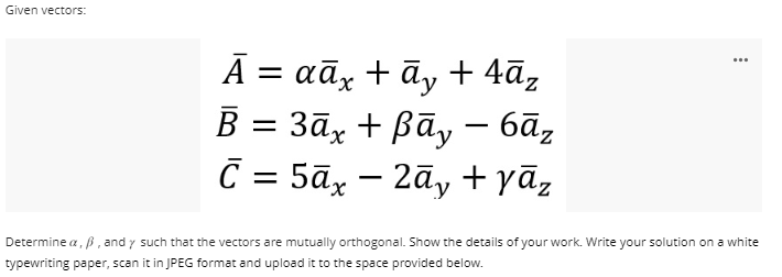 Given vectors:
Ā= αāx + āy +4āz
B =
- 3āx + ßāy − 6āz
C = 5āx - 2y + yāz
***
Determine a, p, and y such that the vectors are mutually orthogonal. Show the details of your work. Write your solution on a white
typewriting paper, scan it in JPEG format and upload it to the space provided below.