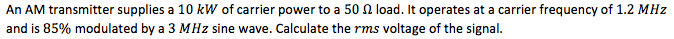 An AM transmitter supplies a 10 kW of carrier power to a 50 2 load. It operates at a carrier frequency of 1.2 MHz
and is 85% modulated by a 3 MHz sine wave. Calculate the rms voltage of the signal.