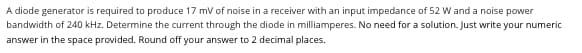 A diode generator is required to produce 17 mV of noise in a receiver with an input impedance of 52 W and a noise power
bandwidth of 240 kHz. Determine the current through the diode in milliamperes. No need for a solution. Just write your numeric
answer in the space provided. Round off your answer to 2 decimal places.