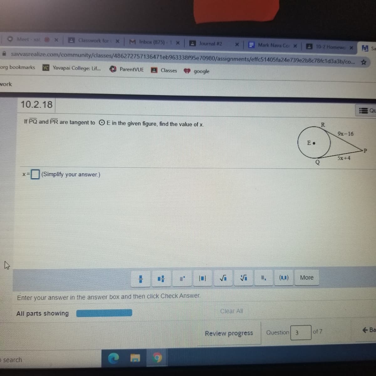 O Meet- xat x
AClasswork for
M Inbox (875)-1 x
A Journal # 2
E Mark Nava Cor X
A 10-2 Homewo X
S Sa
A savvasrealize.com/community/classes/486272757136471eb963338f95e70980/assignments/effc51405fa24e739e2b8c78fc1d3a3b/co...
org bookmarks
YC Yavapai College: Lif...
ParentVUE
9 google
Classes
vork
10.2.18
Qu
If PQ and PR are tangent to O E in the given figure, find the value of x.
R.
9х -16
E •
5x+4
Q
(Simplify your answer.)
X=
(1,1)
More
Enter your answer in the answer box and then click Check Answer.
Clear All
All parts showing
Review progress
Question 3
of 7
+ Ba
o search
