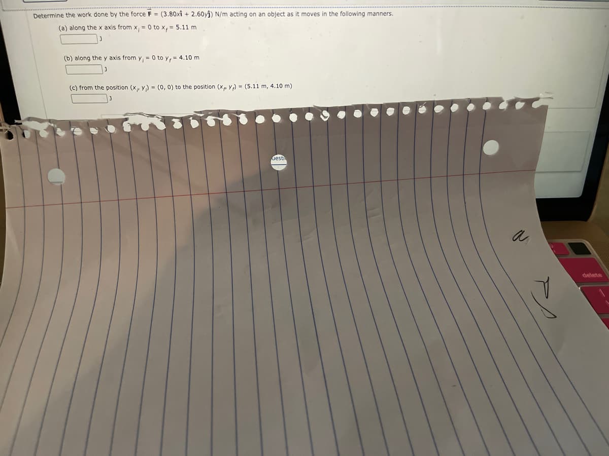 Determine the work done by the force F = (3.80xî +2.60yĵ) N/m acting on an object as it moves in the following manners.
(a) along the x axis from x, = 0 to x, = 5.11 m
J
(b) along the y axis from y₁ = 0 to y = 4.10 m
(c) from the position (x, y) = (0, 0) to the position (xp Y)= (5.11 m, 4.10 m)
desti
N
delete