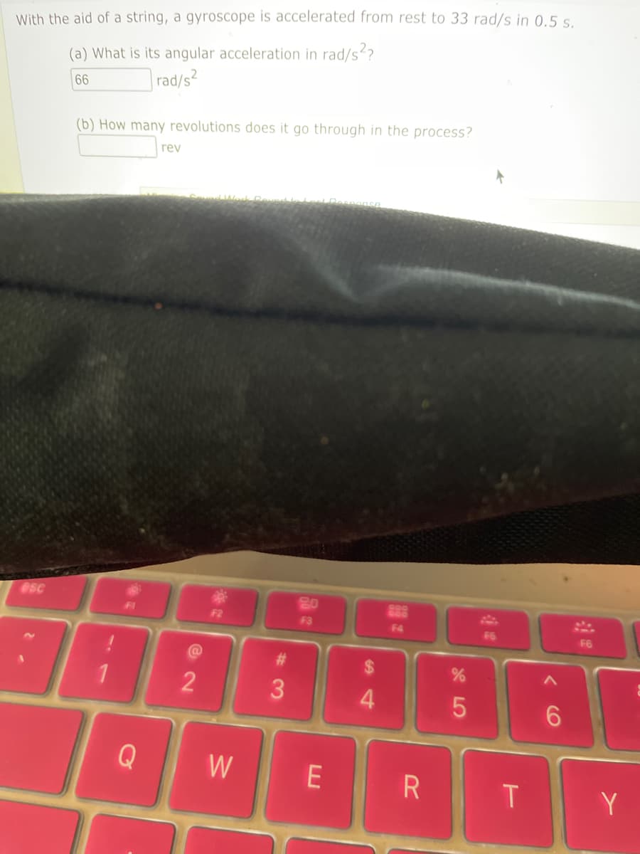With the aid of a string, a gyroscope is accelerated from rest to 33 rad/s in 0.5 s.
(a) What is its angular acceleration in rad/s²?
66
rad/s2
esc
(b) How many revolutions does it go through in the process?
1
.
Q
rev
@
2
F2
#3
20
F3
W E
$
4
揺
F4
R
%
5
F6
T
<
6
F6
Y