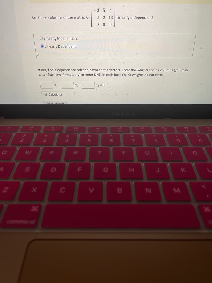 4
N
2
-35 4
Are these columns of the matrix A= -5 2 13 linearly independent?
-3 0 9
W
S
X
O Linearly Independent
Linearly Dependent
If not, find a dependence relation between the vectors. Enter the weights for the columns (you may
enter fractions if necessary) or enter DNE (in each box) if such weights do not exist.
*
#
Check Answer
3
a₁ +
Calculator
E
D
$
4
C
a2 +
R
F
%
5
V
a3 = 0
T
G
MacBook Air
6
Y
B
&
7
H
U
N
8
J
FB
1
(
9
M
K
V