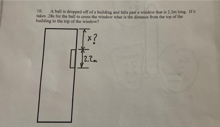 10.
A ball is dropped off of a building and falls past a window that is 2.2m long. If it
takes .28s for the ball to cross the window what is the distance from the top of the
building to the top of the window?
x?
2.2m
