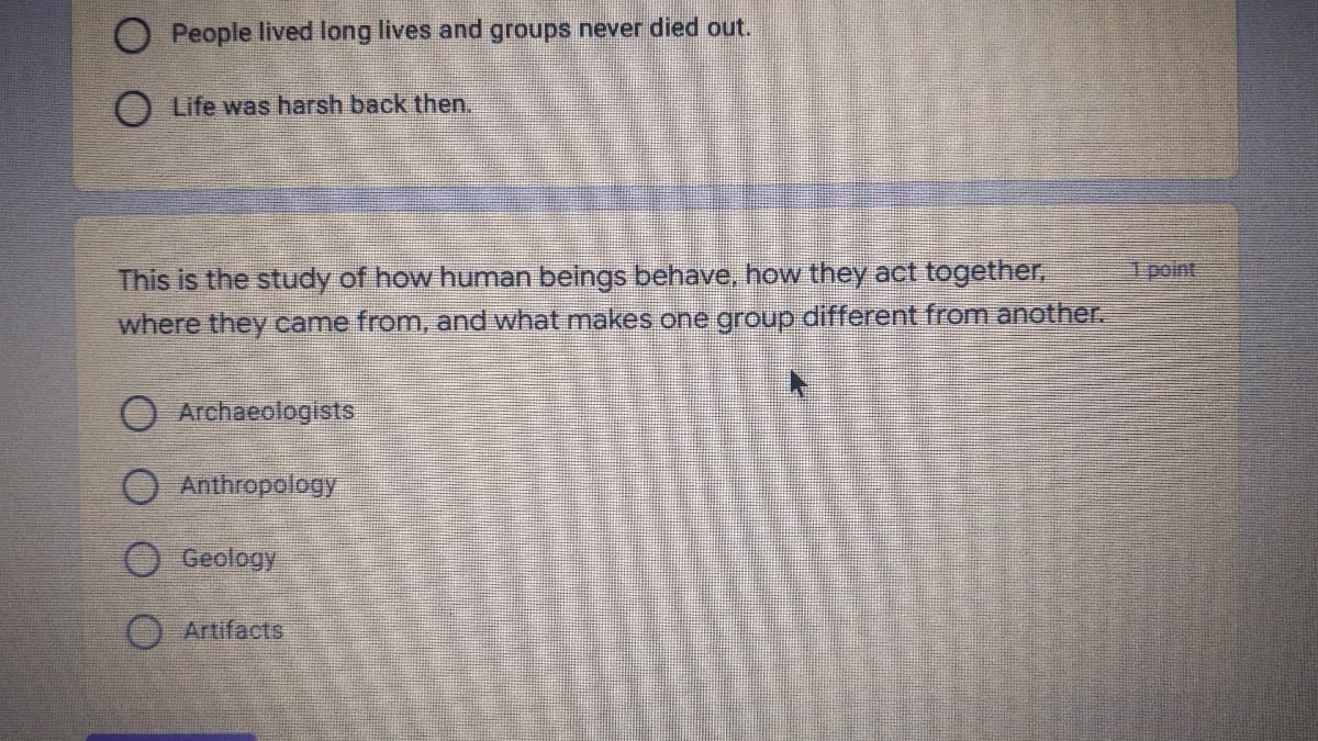 People lived long lives and groups never died out.
Life was harsh back then.
1 point
This is the study of how human beings behave, how they act together,
where they came from, and what makes one group different from another.
Archaeologists
O Anthropology
O Geology
O Artifacts
