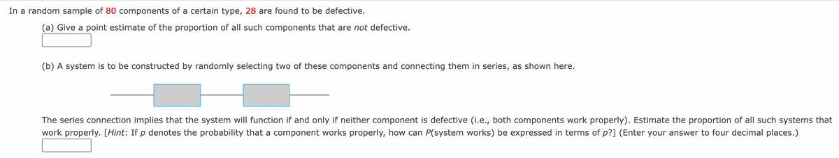 In a random sample of 80 components of a certain type, 28 are found to be defective.
(a) Give a point estimate of the proportion of all such components that are not defective.
(b) A system is to be constructed by randomly selecting two of these components and connecting them in series, as shown here.
The series connection implies that the system will function if and only if neither component is defective (i.e., both components work properly). Estimate the proportion of all such systems that
work properly. [Hint: If p denotes the probability that a component works properly, how can P(system works) be expressed in terms of p?] (Enter your answer to four decimal places.)