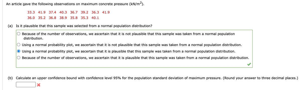 An article gave the following observations on maximum concrete pressure (kN/m²).
33.3 41.9 37.4 40.3 36.7 39.2 36.3 41.9
36.0 35.2 36.8 38.9 35.8 35.3 40.1
(a) Is it plausible that this sample was selected from a normal population distribution?
Because of the number of observations, we ascertain that it is not plausible that this sample was taken from a normal population
distribution.
Using a normal probability plot, we ascertain that it is not plausible that this sample was taken from a normal population distribution.
Using a normal probability plot, we ascertain that it is plausible that this sample was taken from a normal population distribution.
Because of the number observations, we ascertain that it is plausible that this sample was taken from a normal population distribution.
(b) Calculate an upper confidence bound with confidence level 95% for the population standard deviation of maximum pressure. (Round your answer to three decimal places.)
X