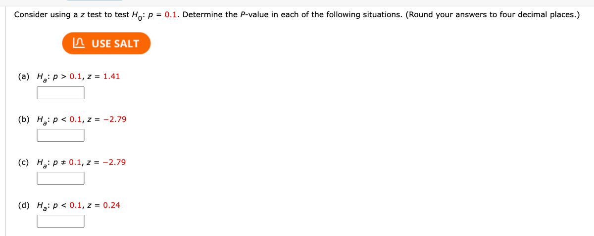 Consider using a z test to test Ho: p = 0.1. Determine the P-value in each of the following situations. (Round your answers to four decimal places.)
USE SALT
(a) H₂: p > 0.1, z = 1.41
(b) Ha: p < 0.1, z = -2.79
(c) H₂: P = 0.1, z = -2.79
(d) Ha: p < 0.1, z = 0.24