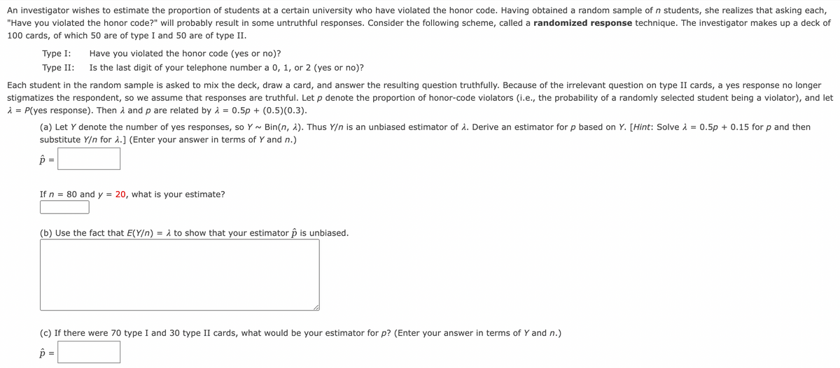 An investigator wishes to estimate the proportion of students at a certain university who have violated the honor code. Having obtained a random sample of n students, she realizes that asking each,
"Have you violated the honor code?" will probably result in some untruthful responses. Consider the following scheme, called a randomized response technique. The investigator makes up a deck of
100 cards, of which 50 are of type I and 50 are of type II.
Type I:
Type II:
Have you violated the honor code (yes or no)?
Is the last digit of your telephone number a 0, 1, or 2 (yes or no)?
Each student in the random sample is asked to mix the deck, draw a card, and answer the resulting question truthfully. Because of the irrelevant question on type II cards, a yes response no longer
stigmatizes the respondent, so we assume that responses are truthful. Let p denote the proportion of honor-code violators (i.e., the probability of a randomly selected student being a violator), and let
λ = P(yes response). Then and p are related by λ = 0.5p+ (0.5) (0.3).
=
(a) Let Y denote the number of yes responses, so Y~ Bin(n, λ). Thus Y/n is an unbiased estimator of λ. Derive an estimator for p based on Y. [Hint: Solve >
substitute Y/n for λ.] (Enter your answer in terms of Y and n.)
p=
If n
= 80 and y = 20, what is your estimate?
(b) Use the fact that E(Y/n) = A to show that your estimator p is unbiased.
(c) If there were 70 type I and 30 type II cards, what would be your estimator for p? (Enter your answer in terms of Y and n.)
p=
0.5p+ 0.15 for p and then